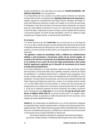 de letra arial Black 12, y de color blanco el nombre de: policía municipal y Re-
gión de uBicación a la cual pertenece.
9. la Franja Blanca de 4 cm, consta: en su parte superior alineado a la izquierda,
fuente de letra arial 8, el membrete de la República Bolivariana de Venezuela en
negrilla, seguido de la identificación del Órgano rector: Ministerio del poder po-
pular para relaciones interiores y Justicia, sin negrilla. en el centro de esta franja,
la Fotografía a color del funcionario o funcionaria policial uniformado con traje de
gala, sin cubre cabeza en tamaño 4,1 cm por 4 cm, tipo carnet. en la parte inferior
a esta foto debe ir expresado el primer nombre y primer apellido del funcionario
o funcionaria policial, en fuente de letra arial Black, número 10, debajo el cargo
otorgado por el Órgano rector, en fuente de letra arial Black 12.

en el reverso:
1. la franja vertical es de color verde claro con un ancho de 5,3 cm y de largo de
7,5 cm y en ella un fondo de agua en el que resalta parte del escudo de armas de
la república Bolivariana de Venezuela en color verde, además llevará en su parte
superior una nota en fuente de letra arial 9, con el siguiente enunciado, la cual se
transcribe:
“se agradece a todas las autoridades civiles y militares las consideraciones
debidas a este funcionario o funcionaria, dentro de las normas legales, de
acuerdo al art 324 de la constitución de la República Bolivariana de Venezue-
la. se autoriza al uso y porte de arma de fuego perteneciente a este cuerpo
policial, legalmente registrado por la dirección de armamento de la Fuerza
armada nacional Bolivariana”.
en el centro justificado en su lado izquierdo, estarán los datos de interés policial
del funcionario o funcionaria tales como: apellidos, nombres, número de cédula
de identidad (c.i.), condición laboral (activo o Jubilado) Grupo sanguíneo, arma
(marca, modelo, calibre, serial y número de identificación de la op DaeX), Fecha de
expedición. en borde inferior de esta franja, va la firma del ciudadano Ministro del
poder popular para relaciones interiores y Justicia. en el costado derecho tendrá
a 1,7 cm del cintillo inferior en forma vertical, un número de serie consecutivo de
otorgamiento de la credencial en color blanco, fuente de letra arial 12 sin negrilla.
2. al pie de la credencial aparecen de forma horizontal, dos cintillos, el primero
junto a la franja de color verde claro con el enunciado: en caso de extravío, favor
llamar al teléfono (0212) 506.11.11, en fuente de letra arial 9, en negrilla. Segui-
damente y al final, se presenta un cintillo horizontal de 0,7 mm de ancho, con el
logotipo de Gobernabilidad Ministerial.

artículo 5: las credenciales de identificación en su circuito electrónico integrado
de seguridad (chip), tendrán implementado un Sistema de posicionamiento Geo-
gráfico llamado “GpS” (Global positioning System (GpS) o naVStar-GpS), a fines de
alcanzar una identificación precisa y confiable de la ubicación de los funcionarios
o funcionarias de los cuerpos policiales en tiempo real.
         este sistema deberá contemplar los siguientes elementos tecnológicos:
   g) Formato: adobe lustrador o photoShop (psd) (programa de acción Gráfica)

84                                                      Consejo General de PoliCía
 