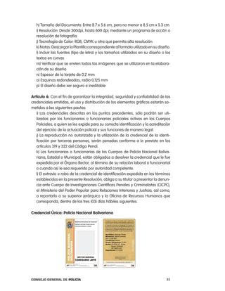 h) tamaño del Documento: entre 8.7 x 5.6 cm, pero no menor a 8.5 cm x 5.3 cm.
   i) resolución: Desde 300dpi, hasta 600 dpi; mediante un programa de acción o
   resolución de fotografía.
   j) tecnología de color: rGB, cMYK u otra que permita alta resolución.
   k) notas: Descargar la plantilla correspondiente al formato utilizado en su diseño.
   l) incluir las fuentes (tipo de letra) y los tamaños utilizados en su diseño o los
   textos en curvas
   m) Verificar que se envíen todas las imágenes que se utilizaron en la elabora-
   ción de su diseño
   n) espesor de la tarjeta de 0,2 mm
   o) esquinas redondeadas, radio 0,125 mm
   p) el diseño debe ser seguro e ineditable

artículo 6: con el fin de garantizar la integridad, seguridad y confiabilidad de las
credenciales emitidas, el uso y distribución de los elementos gráficos estarán so-
metidos a las siguientes pautas:
   i) las credenciales descritas en los puntos precedentes, sólo podrán ser uti-
   lizadas por los funcionarios o funcionarias policiales activos en los cuerpos
   policiales, a quien se les expide para su correcta identificación y la acreditación
   del ejercicio de la actuación policial y sus funciones de manera legal.
   j) la reproducción no autorizada y la utilización de la credencial de la identi-
   ficación por terceras personas, serán penadas conforme a lo previsto en los
   artículos 319 y 322 del código penal.
   k) los funcionarios o funcionarias de los cuerpos de policía nacional Boliva-
   riana, estadal o Municipal, están obligados a devolver la credencial que le fue
   expedida por el Órgano rector, al término de su relación laboral o funcionarial
   o cuando así le sea requerido por autoridad competente.
   l) el extravío o robo de la credencial de identificación expedida en los términos
   establecidos en la presente resolución, obliga a su titular a presentar la denun-
   cia ante cuerpo de investigaciones científicas penales y criminalistas (cicpc),
   el Ministerio del poder popular para relaciones interiores y Justicia; así como,
   a reportarlo a su superior jerárquico y la oficina de recursos Humanos que
   corresponda, dentro de los tres (03) días hábiles siguientes.

credencial Única: policía nacional Bolivariana




Consejo General de PoliCía                                                         85
 
