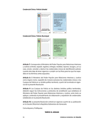 credencial Única: policía estadal




credencial Única: policía municipal




artículo 7: corresponde al Ministerio del poder popular para relaciones interiores
y Justicia controlar, expedir, registrar, entregar, revalidar, reponer, recoger y, en su
caso, anular, cancelar y destruir las credenciales únicas de identificación policial,
cuando ésta deje de tener vigencia o cumplir con los fines para los que fue expe-
dido en los términos antes expuestos.

artículo 8: el Ministerio del poder popular para relaciones interiores y Justicia
como órgano rector, expedirá de manera exclusiva las credenciales únicas a los
cuerpos de policía en su ámbito político territorial, a partir de la entrada en vigen-
cia de la presente resolución.

artículo 9: los cuerpos de policía en los distintos ámbitos político territoriales,
deberán seguir las instrucciones y protocolos de acreditación que establezca el
Ministerio del poder popular para relaciones interiores y Justicia, entre tanto se
aplique y extienda el procedimiento de elaboración y expedición de credenciales
establecido en la presente resolución.

artículo 10: la presente resolución entrará en vigencia a partir de su publicación
en la Gaceta oficial de la república Bolivariana de Venezuela.

comuníquese y publíquese.

                                 TaRECK EL aISSaMI

86                                                      Consejo General de PoliCía
 