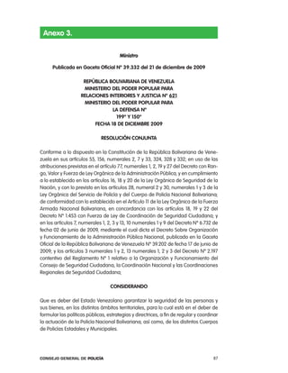 anexo 3.

                                       Ministro

      publicada en gaceta oficial nº 39.332 del 21 de diciembre de 2009

                     RepÚBlica BoliVaRiana de Venezuela
                     ministeRio del podeR populaR paRa
                    Relaciones inteRioRes Y Justicia nº 621
                     ministeRio del podeR populaR paRa
                                la deFensa Nº
                                  199º Y 150º
                         FecHa 18 de diciemBRe 2009

                              Resolución conJunta

conforme a lo dispuesto en la constitución de la república Bolivariana de Vene-
zuela en sus artículos 55, 156, numerales 2, 7 y 33, 324, 328 y 332; en uso de las
atribuciones previstas en el artículo 77, numerales 1, 2, 19 y 27 del Decreto con ran-
go, Valor y Fuerza de ley orgánica de la administración pública; y en cumplimiento
a lo establecido en los artículos 16, 18 y 20 de la ley orgánica de Seguridad de la
nación, y con lo previsto en los artículos 28, numeral 2 y 30, numerales 1 y 3 de la
ley orgánica del Servicio de policía y del cuerpo de policía nacional Bolivariana;
de conformidad con lo establecido en el artículo 11 de la ley orgánica de la Fuerza
armada nacional Bolivariana, en concordancia con los artículos 18, 19 y 22 del
Decreto nº 1.453 con Fuerza de ley de coordinación de Seguridad ciudadana; y
en los artículos 7, numerales 1, 2, 3 y 13, 10 numerales 1 y 9 del Decreto nº 6.732 de
fecha 02 de junio de 2009, mediante el cual dicta el Decreto Sobre organización
y Funcionamiento de la administración pública nacional, publicado en la Gaceta
oficial de la república Bolivariana de Venezuela nº 39.202 de fecha 17 de junio de
2009; y los artículos 3 numerales 1 y 2, 13 numerales 1, 2 y 3 del Decreto nº 2.197
contentivo del reglamento nº 1 relativo a la organización y Funcionamiento del
consejo de Seguridad ciudadana, la coordinación nacional y las coordinaciones
regionales de Seguridad ciudadana;

                                  consideRando

Que es deber del estado Venezolano garantizar la seguridad de las personas y
sus bienes, en los distintos ámbitos territoriales, para lo cual está en el deber de
formular las políticas públicas, estrategias y directrices, a fin de regular y coordinar
la actuación de la policía nacional Bolivariana; así como, de los distintos cuerpos
de policías estadales y Municipales.




Consejo General de PoliCía                                                           87
 