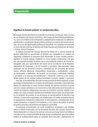 presentación




dignificar la función policial: un compromiso ético

El consejo General de policía fue instituido en el Decreto con rango, Valor y Fuerza
de ley orgánica del Servicio de policía y del cuerpo de policía nacional Bolivaria-
na, como una instancia de participación y asesoría para coadyuvar a la definición,
planificación y coordinación de las políticas públicas en materia del servicio de po-
licía, así como del desempeño profesional del policía. Fue instalado formalmente
en Junio del año 2009 por el Ministro del poder popular para relaciones de interior
y Justicia, tareck el aissami.
    el objetivo principal del consejo General de policía en su primer período de
gestión 2009-2010 es recomendar al Ministro con competencia en materia de
seguridad ciudadana lo necesario para desarrollar el nuevo modelo policial y
dignificar la función policial, mediante un marco jurídico institucional y de ges-
tión que permita concebir la policía como una institución pública, de función in-
delegable, civil, que opera dentro del marco de la constitución de la república
Bolivariana de Venezuela y de los tratados y principios internacionales sobre
protección de los derechos humanos, orientada por los principios de perma-
nencia, eficacia, eficiencia, universalidad, democracia y participación, control
de desempeño y evaluación, de acuerdo con procesos y estándares definidos
y sometida a un proceso de planificación y desarrollo conforme a las necesi-
dades dentro de los ámbitos político territoriales nacional, estadal y municipal.
    para ello, la Secretaría ejecutiva del consejo General de policía organizó un plan
de trabajo fundamentado en el diseño de estándares nacionales cuya pretensión
básica fue desarrollar la nueva doctrina policial, las normas mínimas comunes
para los cuerpos policiales y los mecanismos más adecuados para la puesta en
marcha de todas las obligaciones comunes en el ámbito nacional, estadal y mu-
nicipal, con miras a resolver problemas inmediatos relacionados con el desempe-
ño, la rendición de cuentas, el uso de fuerza, la carrera policial, la atención a las
víctimas, la estructura organizativa, las instalaciones y el medio ambiente laboral,
el equipamiento individual e institucional, la homologación y reclasificación de los
niveles jerárquicos, el ingreso a la academia y a los cuerpos de policía, el servicio
de policía comunal y las prácticas de vigilancia y patrullaje.
    Funcionarios y funcionarias así como académicos vinculados a los estudios
sobre la policía convocados por la Secretaría ejecutiva del consejo General de
policía elaboraron un conjunto de normas comunes que luego fueron sometidas a
consulta con los cuerpos policiales de todo el país considerando que toda política
pública en materia policial debe ser resultado de la discusión y participación de

Consejo General de PoliCía                                                          7
 