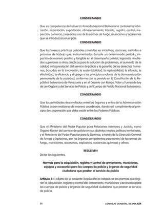 consideRando

Que es competencia de la Fuerza armada nacional Bolivariana controlar la fabri-
cación, importación, exportación, almacenamiento, tránsito, registro, control, ins-
pección, comercio, posesión y uso de las armas de fuego, municiones y accesorios
que se introduzcan en el país.
                                consideRando

Que las buenas prácticas policiales consisten en iniciativas, acciones, métodos o
procesos de trabajo que, instrumentadas durante un determinado período, im-
pactan de manera positiva y tangible en el desempeño policial, logrando resulta-
dos superiores a otras prácticas para la solución de problemas, el aumento de la
calidad en la prestación del servicio de policía y la garantía de los derechos huma-
nos, basadas en la innovación, la sustentabilidad, la replicabilidad, la eficacia, la
efectividad, la eficiencia y el apego a los principios y valores de la democratización
permanente de la sociedad, conforme con lo previsto en la constitución de la re-
pública Bolivariana de Venezuela y en el Decreto con rango, Valor y Fuerza de ley
de ley orgánica del Servicio de policía y del cuerpo de policía nacional Bolivariana.

                                  consideRando

Que las actividades desarrolladas entre los órganos y entes de la administración
pública deben realizarse de manera coordinada, dando así cumplimiento al prin-
cipio de cooperación que debe existir entre los poderes públicos.

                                  consideRando

Que el Ministerio del poder popular para relaciones interiores y Justicia, como
Órgano rector del servicio de policía en sus distintos niveles políticos territoriales,
y el Ministerio del poder popular para la Defensa, a través de la Dirección General
de armas y explosivos, son los órganos competentes para control de las armas de
fuego, municiones, accesorios, explosivos, sustancias químicas y afines.

                                     ResuelVen
Dictar las siguientes,

     normas para la adquisición, registro y control de armamento, municiones,
      equipos y accesorios para los cuerpos de policía y órganos de seguridad
                    ciudadana que prestan el servicio de policía

artículo 1: el objeto de la presente resolución es establecer las normas que regi-
rán la adquisición, registro y control del armamento, municiones y accesorios para
los cuerpos de policía y órganos de seguridad ciudadana que prestan el servicio
de policía.



88                                                      Consejo General de PoliCía
 