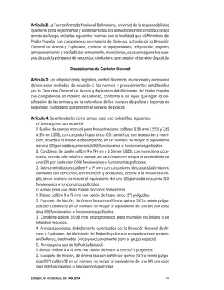 artículo 2: la Fuerza armada nacional Bolivariana, en virtud de la responsabilidad
que tiene para reglamentar y controlar todas las actividades relacionadas con las
armas de fuego, dicta las siguientes normas con la finalidad que el Ministerio del
poder popular con competencia en materia de Defensa, a través de la Dirección
General de armas y explosivos, controle el equipamiento, adquisición, registro,
almacenamiento y traslado del armamento, municiones, accesorios para los cuer-
pos de policía y órganos de seguridad ciudadana que prestan el servicio de policía.

                       disposiciones de carácter general

artículo 3: las adquisiciones, registros, control de armas, municiones y accesorios
deben estar avaladas de acuerdo a las normas y procedimientos establecidos
por la Dirección General de armas y explosivos del Ministerio del poder popular
con competencia en materia de Defensa, conforme a las leyes que rigen la cla-
sificación de las armas y de la naturaleza de los cuerpos de policía y órganos de
seguridad ciudadana que prestan el servicio de policía.

artículo 4: Se entenderán como armas para uso policial las siguientes:
   a) armas para uso especial:
   1. Fusiles de cerrojo manual para francotiradores calibres 5.56 mm (.223) y 7,62
   x 51 mm (.308), con cargador hasta cinco (05) cartuchos; con accesorios y muni-
   ción, acorde a la misión a desempeñar, en un número no mayor al equivalente
   de uno (01) por cada quinientos (500) funcionarios o funcionarias policiales.
   2. carabinas de asalto calibre 9 x 19 mm y 5.56 mm (.223), con munición y acce-
   sorios, acorde a la misión a ejercer, en un número no mayor al equivalente de
   uno (01) por cada cien (100) funcionarios o funcionarias policiales.
   3. Sub-ametralladora calibre 9 x 19 mm con cargadores de capacidad máxima
   de treinta (30) cartuchos; con munición y accesorios, acorde a la misión a cum-
   plir, en un número no mayor al equivalente del uno (01) por cada cincuenta (50)
   funcionarios o funcionarias policiales.
   c) armas para uso de la policía nacional Bolivariana:
   1. pistola calibre 9 x 19 mm con cañón de hasta cinco (5’’) pulgadas.
   2. escopeta de fricción, de ánima lisa con cañón de quince (15’’) a veinte pulga-
   das (20’’) calibre 12 en un número no mayor al equivalente de uno (01) por cada
   diez (10) funcionarios o funcionarias policiales.
   3. carabina calibre 37/38 mm lanzagranadas para munición no letales o de
   letalidad reducida.
   4. armas especiales, debidamente autorizadas por la Dirección General de ar-
   mas y explosivos del Ministerio del poder popular con competencia en materia
   en Defensa, destinadas única y exclusivamente para el grupo especial.
   c. armas para uso de la policía estadal:
   1. pistola calibre 9 x 19 mm con cañón de hasta a cinco (5’’) pulgadas.
   2. escopeta de fricción, de ánima lisa con cañón de quince (15’’) a veinte pulga-
   das (20’’) calibre 12 en un número no mayor al equivalente de uno (01) por cada
   diez (10) funcionarios o funcionarias policiales.

Consejo General de PoliCía                                                       89
 