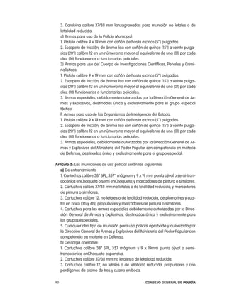 3. carabina calibre 37/38 mm lanzagranadas para munición no letales o de
     letalidad reducida.
     d) armas para uso de la policía Municipal:
     1. pistola calibre 9 x 19 mm con cañón de hasta a cinco (5’’) pulgadas.
     2. escopeta de fricción, de ánima lisa con cañón de quince (15’’) a veinte pulga-
     das (20’’) calibre 12 en un número no mayor al equivalente de uno (01) por cada
     diez (10) funcionarios o funcionarias policiales.
     3) armas para uso del cuerpo de investigaciones científicas, penales y crimi-
     nalísticas:
     1. pistola calibre 9 x 19 mm con cañón de hasta a cinco (5’’) pulgadas.
     2. escopeta de fricción, de ánima lisa con cañón de quince (15’’) a veinte pulga-
     das (20’’) calibre 12 en un número no mayor al equivalente de uno (01) por cada
     diez (10) funcionarios o funcionarias policiales.
     3. armas especiales, debidamente autorizadas por la Dirección General de ar-
     mas y explosivos, destinadas única y exclusivamente para el grupo especial
     táctico.
     F. armas para uso de los organismos de inteligencia del estado:
     1. pistola calibre 9 x 19 mm con cañón de hasta a cinco (5’’) pulgadas.
     2. escopeta de fricción, de ánima lisa con cañón de quince (15’’) a veinte pulga-
     das (20’’) calibre 12 en un número no mayor al equivalente de uno (01) por cada
     diez (10) funcionarios o funcionarias policiales.
     3. armas especiales, debidamente autorizadas por la Dirección General de ar-
     mas y explosivos del Ministerio del poder popular con competencia en materia
     de Defensa, destinadas única y exclusivamente para el grupo especial.

artículo 5: las municiones de uso policial serán las siguientes:
   a) De entrenamiento:
   1. cartuchos calibre.38” Spl,.357’’ mágnum y 9 x 19 mm punta ojival o semi-tron-
   cocónica enchaqueta o semi enchaqueta; y marcadores de pintura o similares.
   2. cartuchos calibre 37/38 mm no letales o de letalidad reducida; y marcadores
   de pintura o similares.
   3. cartuchos calibre 12, no letales o de letalidad reducida, de plomo tres y cua-
   tro en boca (3b y 4b), propulsores y marcadores de pintura o similares.
   4. cartuchos para las armas especiales debidamente autorizadas por la Direc-
   ción General de armas y explosivos, destinadas única y exclusivamente para
   los grupos especiales.
   5. cualquier otro tipo de munición para uso policial aprobada y autorizada por
   la Dirección General de armas y explosivos del Ministerio del poder popular con
   competencia en materia en Defensa.
   b) De carga operativa:
   1. cartuchos calibre 38” Spl, 357 mágnum y 9 x 19mm punta ojival o semi-
   troncocónica enchaqueta expansiva.
   2. cartuchos calibre 37/38 mm no letales o de letalidad reducida.
   3. cartuchos calibre 12, no letales o de letalidad reducida, propulsores y con
   perdigones de plomo de tres y cuatro en boca.

90                                                      Consejo General de PoliCía
 