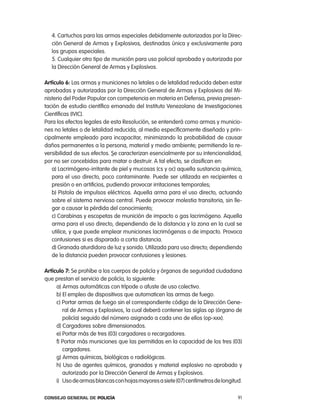 4. cartuchos para las armas especiales debidamente autorizadas por la Direc-
   ción General de armas y explosivos, destinadas única y exclusivamente para
   los grupos especiales.
   5. cualquier otro tipo de munición para uso policial aprobada y autorizada por
   la Dirección General de armas y explosivos.

artículo 6: las armas y municiones no letales o de letalidad reducida deben estar
aprobadas y autorizadas por la Dirección General de armas y explosivos del Mi-
nisterio del poder popular con competencia en materia en Defensa, previa presen-
tación de estudio científico emanado del instituto Venezolano de investigaciones
científicas (iVic).
para los efectos legales de esta resolución, se entenderá como armas y municio-
nes no letales o de letalidad reducida, al medio específicamente diseñado y prin-
cipalmente empleado para incapacitar, minimizando la probabilidad de causar
daños permanentes a la persona, material y medio ambiente; permitiendo la re-
versibilidad de sus efectos. Se caracterizan esencialmente por su intencionalidad,
por no ser concebidas para matar o destruir. a tal efecto, se clasifican en:
   a) lacrimógeno-irritante de piel y mucosas (cs y oc) aquella sustancia química,
   para el uso directo, poco contaminante. puede ser utilizada en recipientes a
   presión o en artificios, pudiendo provocar irritaciones temporales;
   b) pistola de impulsos eléctricos. aquella arma para el uso directo, actuando
   sobre el sistema nervioso central. puede provocar molestia transitoria, sin lle-
   gar a causar la pérdida del conocimiento;
   c) carabinas y escopetas de munición de impacto o gas lacrimógeno. aquella
   arma para el uso directo, dependiendo de la distancia y la zona en la cual se
   utilice, y que puede emplear municiones lacrimógenas o de impacto. provoca
   contusiones si es disparado a corta distancia.
   d) Granada aturdidora de luz y sonido. Utilizada para uso directo; dependiendo
   de la distancia pueden provocar contusiones y lesiones.

artículo 7: Se prohíbe a los cuerpos de policía y órganos de seguridad ciudadana
que prestan el servicio de policía, lo siguiente:
     a) armas automáticas con trípode o afuste de uso colectivo.
     b) el empleo de dispositivos que automaticen las armas de fuego.
     c) portar armas de fuego sin el correspondiente código de la Dirección Gene-
        ral de armas y explosivos, la cual deberá contener las siglas op (órgano de
        policía) seguido del número asignado a cada uno de ellos (op-xxx).
     d) cargadores sobre dimensionados.
     e) portar más de tres (03) cargadores o recargadores.
     f) portar más municiones que las permitidas en la capacidad de los tres (03)
        cargadores.
     g) armas químicas, biológicas o radiológicas.
     h) Uso de agentes químicos, granadas y material explosivo no aprobado y
        autorizado por la Dirección General de armas y explosivos.
     i) Uso de armas blancas con hojas mayores a siete (07) centímetros de longitud.

Consejo General de PoliCía                                                        91
 