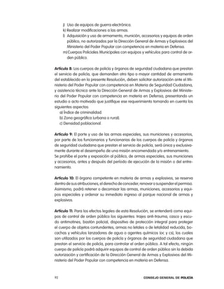 j) Uso de equipos de guerra electrónica.
     k) realizar modificaciones a las armas.
     l) adquisición y uso de armamento, munición, accesorios y equipos de orden
        público, no autorizados por la Dirección General de armas y explosivos del
        Ministerio del poder popular con competencia en materia en Defensa.
     m) cuerpos policiales Municipales con equipos y vehículos para control de or-
        den público.

artículo 8: los cuerpos de policía y órganos de seguridad ciudadana que prestan
el servicio de policía, que demanden otro tipo o mayor cantidad de armamento
del establecido en la presente resolución, deben solicitar autorización ante el Mi-
nisterio del poder popular con competencia en Materia de Seguridad ciudadana,
y asistencia técnica ante la Dirección General de armas y explosivos del Ministe-
rio del poder popular con competencia en materia en Defensa, presentando un
estudio o acto motivado que justifique ese requerimiento tomando en cuenta los
siguientes aspectos:
    a) Índice de criminalidad.
    b) Zona geográfica (urbana o rural).
    c) Densidad poblacional.

artículo 9: el porte y uso de las armas especiales, sus municiones y accesorios,
por parte de los funcionarios y funcionarias de los cuerpos de policía y órganos
de seguridad ciudadana que prestan el servicio de policía, será única y exclusiva-
mente durante el desempeño de una misión encomendada y/o entrenamiento.
Se prohíbe el porte y exposición al público, de armas especiales, sus municiones
y accesorios, antes y después del período de ejecución de la misión o del entre-
namiento.

artículo 10: el órgano competente en materia de armas y explosivos, se reserva
dentro de sus atribuciones, el derecho de conceder, renovar o suspender el permiso.
asimismo, podrá retener o decomisar las armas, municiones, accesorios y equi-
pos especiales y ordenar su inmediato ingreso al parque nacional de armas y
explosivos.

artículo 11: para los efectos legales de esta resolución, se entenderá como equi-
pos de control de orden público los siguientes: trajes anti-trauma, casco y escu-
do antimotines, bastón policial, dispositivo de protección integral para proteger
el cuerpo de objetos contundentes, armas no letales o de letalidad reducida, bo-
cachas y vehículos lanzadores de agua o agentes químicos (oc y cs), los cuales
son utilizados por los cuerpos de policía y órganos de seguridad ciudadana que
prestan el servicio de policía, para controlar el orden público. a tal efecto, ningún
cuerpo de policía podrá adquirir equipos de control de orden público sin la debida
autorización y certificación de la Dirección General de armas y explosivos del Mi-
nisterio del poder popular con competencia en materia en Defensa.



92                                                    Consejo General de PoliCía
 