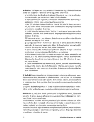 artículo 20: las dependencias policiales donde se vayan a guardar armas deben
contar con un parque o depósito con las siguientes condiciones:
   a) Un sistema de alumbrado protegido por tuberías de pvc o hierro galvaniza-
   dos, empotradas que ofrezcan una adecuada iluminación.
   b) rejas de hierro, en cuya estructura deberá utilizarse barrotes de media pul-
   gada como mínimo, para proteger puertas y ventanas.
   c) Dos (02) extintores de incendios tipo a, b y c de dieciséis (16) libras como míni-
   mo, los cuales deben ser colocados en la puerta exterior del parque de armas
   y municiones o depósito de armas.
   d) Un (01) aviso de “área restringida” de 50 x 25 centímetros, letras rojas en fon-
   do blanco, colocado en la puerta exterior del parque de armas y municiones o
   depósito de armas.
   f) el parque de armas y municiones o depósito de armas deben estar ubicados
   en áreas visibles y de fácil control.
   g) el parque de armas y municiones o depósito de armas deben tener techos
   y paredes de concretos, las paredes deben de llegar hasta el techo y tendrán
   una sola vía de acceso a través de la puerta de ingreso.
   h) Deben tener puertas metálicas con protección adicional de rejas y candados
   o sistema de cerradura de seguridad de llaves no copiables.
   i) Deben tener una reja protectora metálica adicional a la puerta principal, la cual
   deberá, a su vez, tener ventanilla para la recepción y entrega de armamento.
   j) las puertas deberán ser laminas metálicas de cinco (05) milímetros de espe-
   sor como mínimo.
   k) Deben tener sistemas de alarma visual, sonora, censores de movimiento y
   cualquier otro sistema de alerta tales como infrarrojo, censores de impacto,
   contra incendio entre otros, con el propósito de incrementar la seguridad en
   esas instalaciones.

artículo 21: las armas deben ser almacenadas en estructuras adecuadas, sepa-
radas unas de otras para evitar su contacto entre sí y con el suelo. las municiones
deben estar almacenadas sobre paletas de madera o plástico, separadas tanto
la carga operativa, de la munición de entrenamiento con su respectiva tarjeta de
almacén.
en lugares de alta temperatura se podrá instalar mecanismo alternos de ventila-
ción o control ambiental cuyos conductores eléctricos deben estar empotrados.

artículo 22: el parque de armas y municiones o depósito de armas, debe estar
provistos de avisos alusivos a la seguridad, uso correcto y medidas para la mani-
pulación de las armas de fuego.
Se deben tomar todas las medidas preventivas para evitar la corrosión del mate-
rial por efectos de la humedad, colocando cal hidratada, un aparato deshumidifi-
cador o cualquier otro dispositivo que se utilice para tal efecto.
Se deben colocar en la parte externa un dispositivo atrapa balas para el aprovisio-
namiento y descarga de las armas que ingresan y egresan del parque de armas
y municiones o depósito de armas.

94                                                      Consejo General de PoliCía
 
