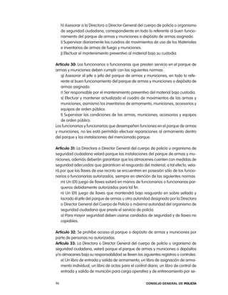 h) asesorar a la Directora o Director General del cuerpo de policía u organismo
     de seguridad ciudadana, correspondiente en todo lo referente al buen funcio-
     namiento del parque de armas y municiones o depósito de armas asignado.
     i) Supervisar diariamente los cuadros de movimientos de uso de los Materiales
     e inventarios de armas de fuego y municiones.
     j) efectuar el mantenimiento preventivo al material bajo su custodia.

artículo 30: los funcionarios o funcionarias que presten servicio en el parque de
armas y municiones deben cumplir con las siguientes normas:
   q) asesorar al jefe o jefa del parque de armas y municiones, en todo lo refe-
   rente al buen funcionamiento del parque de armas y municiones o depósito de
   armas asignado.
   r) Ser responsable por el mantenimiento preventivo del material bajo custodia.
   s) efectuar y mantener actualizado el cuadro de movimientos de las armas y
   municiones, asimismo los inventarios de armamento, municiones, accesorios y
   equipos de orden público.
   t) Supervisar las condiciones de las armas, municiones, accesorios y equipos
   de orden público.
los funcionarios y funcionarias que desempeñen funciones en el parque de armas
y municiones, no les está permitido efectuar reparaciones al armamento dentro
del parque y las instalaciones del mencionado parque.

artículo 31: la Directora o Director General del cuerpo de policía u organismo de
seguridad ciudadana velará porque las instalaciones del parque de armas y mu-
niciones, además deberán garantizar que los almacenes cuenten con medidas de
seguridad adecuadas que garanticen el resguardo del material; a tal efecto, vela-
rá por que las llaves de ese recinto se encuentren en posesión sólo de los funcio-
narios o funcionarias autorizados, siempre en atención de las siguientes normas:
   m) Un (01) juego de llaves estará en manos de funcionarios o funcionarias par-
   queros debidamente autorizados para tal fin.
   n) Un (01) juego de llaves que mantendrá bajo resguardo en sobre sellado y
   lacrado él jefe del parque de armas u otra autoridad designada por la Directora
   o Director General del cuerpo de policía o máxima autoridad del organismo de
   seguridad ciudadana que preste el servicio de policía.
   o) para mayor seguridad deben usarse candados de seguridad y de llaves no
   copiables.

artículo 32: Se prohíbe acceso al parque o depósito de armas y municiones por
parte de personas no autorizadas.
artículo 33: la Directora o Director General del cuerpo de policía u organismo de
seguridad ciudadana, velará porque el parque de armas y municiones o depósitos
y/o almacenes bajo su responsabilidad se lleven los siguientes registros o controles:
   e) Un libro de entrada y salida de armamento; un libro de asignación de arma-
   mento individual; un libro de actas para el control diario; un libro de control de
   entrada y salida de munición para carga operativa y de entrenamiento por se-

96                                                    Consejo General de PoliCía
 