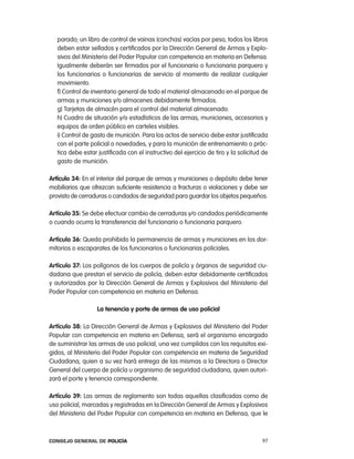 parado; un libro de control de vainas (conchas) vacías por peso, todos los libros
   deben estar sellados y certificados por la Dirección General de armas y explo-
   sivos del Ministerio del poder popular con competencia en materia en Defensa.
   igualmente deberán ser firmados por el funcionario o funcionaria parquero y
   los funcionarios o funcionarias de servicio al momento de realizar cualquier
   movimiento.
   f) control de inventario general de todo el material almacenado en el parque de
   armas y municiones y/o almacenes debidamente firmados.
   g) tarjetas de almacén para el control del material almacenado.
   h) cuadro de situación y/o estadísticos de las armas, municiones, accesorios y
   equipos de orden público en carteles visibles.
   i) control de gasto de munición. para los actos de servicio debe estar justificada
   con el parte policial o novedades, y para la munición de entrenamiento o prác-
   tica debe estar justificada con el instructivo del ejercicio de tiro y la solicitud de
   gasto de munición.

artículo 34: en el interior del parque de armas y municiones o depósito debe tener
mobiliarios que ofrezcan suficiente resistencia a fracturas o violaciones y debe ser
provisto de cerraduras o candados de seguridad para guardar los objetos pequeños.

artículo 35: Se debe efectuar cambio de cerraduras y/o candados periódicamente
o cuando ocurra la transferencia del funcionario o funcionaria parquero.

artículo 36: Queda prohibido la permanencia de armas y municiones en los dor-
mitorios o escaparates de los funcionarios o funcionarias policiales.

artículo 37: los polígonos de los cuerpos de policía y órganos de seguridad ciu-
dadana que prestan el servicio de policía, deben estar debidamente certificados
y autorizados por la Dirección General de armas y explosivos del Ministerio del
poder popular con competencia en materia en Defensa.

                   la tenencia y porte de armas de uso policial

artículo 38: la Dirección General de armas y explosivos del Ministerio del poder
popular con competencia en materia en Defensa, será el organismo encargado
de suministrar las armas de uso policial, una vez cumplidos con los requisitos exi-
gidos, al Ministerio del poder popular con competencia en materia de Seguridad
ciudadana, quien a su vez hará entrega de las mismas a la Directora o Director
General del cuerpo de policía u organismo de seguridad ciudadana, quien autori-
zará el porte y tenencia correspondiente.

artículo 39: las armas de reglamento son todas aquellas clasificadas como de
uso policial, marcadas y registradas en la Dirección General de armas y explosivos
del Ministerio del poder popular con competencia en materia en Defensa, que le



Consejo General de PoliCía                                                            97
 