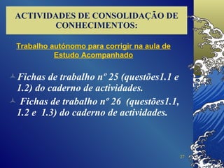 ACTIVIDADES DE CONSOLIDAÇÃO DE CONHECIMENTOS: Fichas de trabalho nº 25 (questões1.1 e 1.2) do caderno de actividades. Fichas de trabalho nº 26  (questões1.1, 1.2 e  1.3) do caderno de actividades. Trabalho autónomo para corrigir na aula de Estudo Acompanhado 