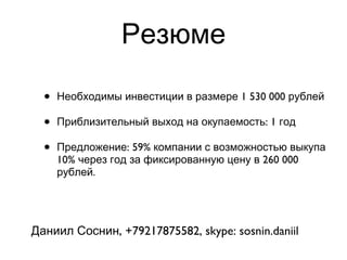 Резюме Необходимы инвестиции в размере 1 530 000 рублей Приблизительный выход на окупаемость: 1 год Предложение: 59% компании с возможностью выкупа 10% через год за фиксированную цену в 260 000 рублей. Даниил Соснин, +79217875582, skype: sosnin.daniil 