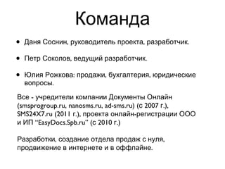 Команда Даня Соснин, руководитель проекта, разработчик. Петр Соколов, ведущий разработчик.  Юлия Рожкова: продажи, бухгалтерия, юридические вопросы. Все - учредители компании Документы Онлайн (smsprogroup.ru, nanosms.ru, ad-sms.ru) (с 2007 г.), SMS24X7.ru (2011 г.), проекта онлайн-регистрации ООО и ИП  “EasyDocs.Spb.ru” (с 2010 г.) Разработки, создание отдела продаж с нуля, продвижение в интернете и в оффлайне. 