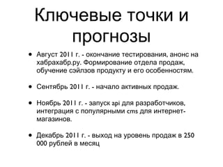 Ключевые точки и прогнозы Август 2011 г. - окончание тестирования, анонс на хабрахабр.ру. Формирование отдела продаж, обучение сэйлзов продукту и его особенностям. Сентябрь 2011 г. - начало активных продаж. Ноябрь 2011 г. - запуск api для разработчиков, интеграция с популярными cms для интернет-магазинов. Декабрь 2011 г. - выход на уровень продаж в 250 000 рублей в месяц 