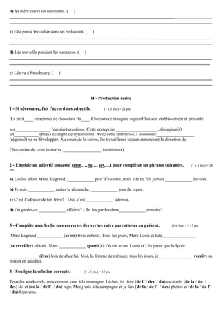 b) Sa mère ouvre un restaurant. ( )
___________________________________________________________________________________________
___________________________________________________________________________________________

c) Elle pense travailler dans un restaurant. ( )
___________________________________________________________________________________________
___________________________________________________________________________________________

d) Léa travaille pendant les vacances. ( )
___________________________________________________________________________________________
__________________________________________________________________________________________

e) Léa va à Strasbourg. ( )
___________________________________________________________________________________________
___________________________________________________________________________________________


                                                  II - Production écrite

1 - Si nécessaire, fais l’accord des adjectifs.             (7 x 3 pts.) = 21 pts.


La petit____ entreprise de chocolats fin____ Chocomixe inaugure aujourd’hui son établissement et présente

ses________________ (dernier) créations. Cette entreprise ___________________, (imaginatif)
un___________ (beau) exemple de dynamisme. Avec cette entreprise, l’économie_________________
(régional) va se développer. Au cours de la soirée, les travailleurs locaux remercient la direction de

Chocomixe de cette initiative _________________. (ambitieux)


2 - Emploie un adjectif possessif (mon…, ta…, ses,…) pour compléter les phrases suivantes.                      (7 x 4 pts.) = 28
pts.

a) Louise adore Mme. Legrand, ____________ prof d’histoire, mais elle ne fait jamais ____________ devoirs.

b) Je vois ____________ amies le dimanche, ____________ jour de repos.

c) C’est l’adresse de ton frère? ­ Oui, c’est ____________ adresse.

d) Où gardes-tu ____________ affaires? - Tu les gardes dans____________ armoire?


3 - Complète avec les formes correctes des verbes entre parenthèses au présent.                  (5 x 3 pts.) = 15 pts.


Mme Legrand____________ (avoir) trois enfants. Tous les jours, Marc Louis et Léa_______________

(se réveiller) très tôt. Marc ____________ (partir) à l’école avant Louis et Léa parce que le lycée

_____________ (être) loin de chez lui. Moi, la femme de ménage, tous les jours, je_______________ (venir) au
boulot en autobus.

4 - Souligne la solution correcte.          (5 x 3 pts.) = 15 pts.


Tous les week-ends, mes cousins vont à la montagne. Là-bas, ils font (de l’ / des / du) escalade, (de la / du /
des) ski et (de la / de l’ / du) luge. Moi j vais à la campagne et je fais (de la / de l’ / des) photos et (de la / de l’
/ du) hippisme.
 