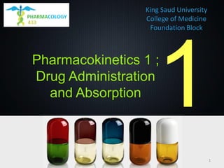 King Saud University
College of Medicine
Foundation Block
Pharmacokinetics 1 ;
Drug Administration
and Absorption
1
 
