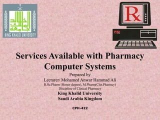 Services Available with Pharmacy
Computer Systems
Prepared by
Lecturer/ Mohamed Anwar Hammad Ali
B.Sc.Pharm (Honor degree), M.Pharm(Clin.Pharmcy)
Discipline of Clinical Pharmacy
King Khalid University
Saudi Arabia Kingdom
CPH-422
 