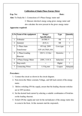 Calibration of Single Phase Energy Meter
Exp. No: Date:
Aim: To Study the 1. Connections of 1-Phase Energy meter and
2. Measure electrical energy using given energy meter and
also calculate the error present in the given energy meter
Apparatus required:
S.No Name of the equipment Range/
Specification
Type Quantity
1 Voltmeter (0-300) V MI 1
2 Ammeter (0-5) A MI 1
3 1- Phase Auto
Transformer
I/P:1-ɸ, 230V
O/P: (0-270)V,10A
Core type 1
4 1- Phase Loading
Rheostat
230 V, 2.3 Kw Resistive 1
5 1-Phase Energy Meter 230V, 5-10 A Induction 1
6 Stop watch -- Digital 1
7 Connecting Wires 1.5 Sq.mm Copper Adequate
Procedure:
1. Connect the circuit as shown in the circuit diagram.
2. Note down the Meter constant, Voltage, and full load current of the energy
meter.
3. Before switching ON the supply, ensure that the loading rheostat switches
are in OFF position.
4. Set the desired load current by selecting a suitable combination of Switches
on the loading rheostat.
5. Switch ON the supply and wait for the red indicator of the energy meter disc
to come in the front. At this moment start the stopwatch.
 
