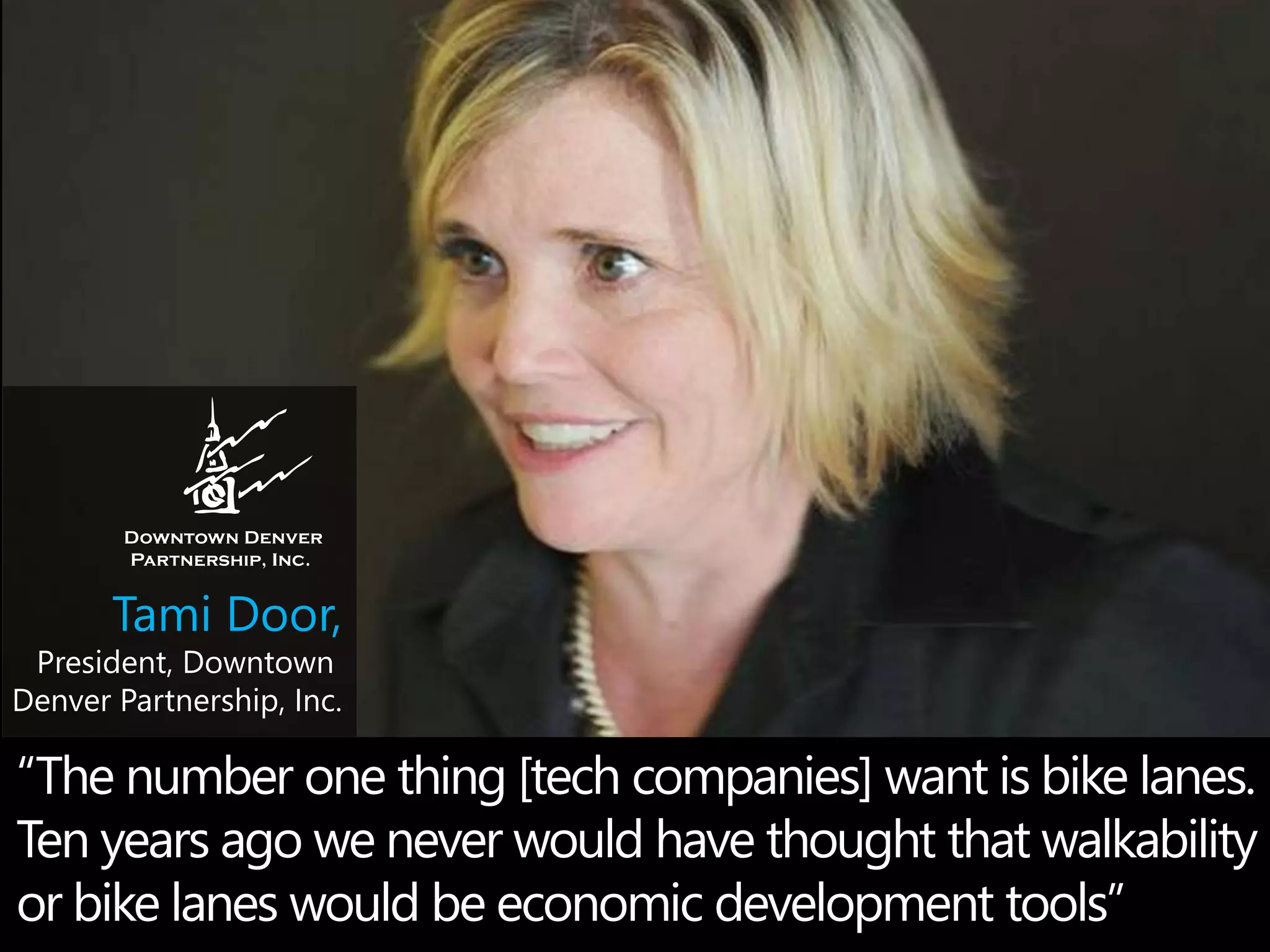 Tami Door, 
President, Downtown 
Denver Partnership, Inc. 
“The number one thing [tech companies] want is bike lanes. 
Ten years ago we never would have thought that walkability 
or bike lanes would be economic development tools” 
 