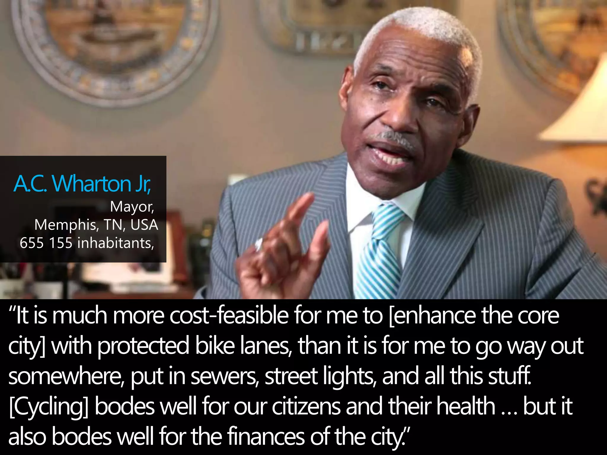 A.C. Wharton Jr, 
Mayor, 
Memphis, TN, USA 
655 155 inhabitants, 
“It is much more cost-feasible for me to [enhance the core 
city] with protected bike lanes, than it is for me to go way out 
somewhere, put in sewers, street lights, and all this stuff. 
[Cycling] bodes well for our citizens and their health … but it 
also bodes well for the finances of the city.” 
 