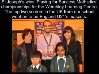 St Joseph’s wins ‘Playing for Success Mathletics’ championships for the Wembley Learning Centre. The top two scorers in the UK from our school went on to be England U21’s mascots. 