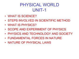 PHYSICAL WORLD
UNIT-1
• WHAT IS SCIENCE?
• STEPS INVOLVED IN SCIENTIFIC METHOD
• WHAT IS PHYSICS?
• SCOPE AND EXPERIMENT OF PHYSICS
• PHYSICS AND TECHNOLOGY AND SOCIETY
• FUNDAMENTAL FORCES IN NATURE
• NATURE OF PHYSICAL LAWS
 