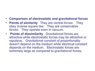 • Comparison of electrostatic and gravitational forces
• Points of similarity They are central forces. They
obey inverse square law. They are conservative
forces. They operate even in vacuum.
• Points of dissimilarity Gravitational forces are
attractive while electrostatic forces may be attractive or
repulsive. Gravitational constant of proportionality
doesn't depend on the medium while electrical constant
depends on the medium. Electrostatic forces are
extremely large as compared to gravitational forces.
 