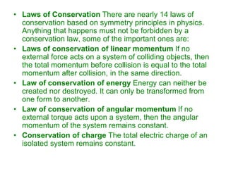 • Laws of Conservation There are nearly 14 laws of
conservation based on symmetry principles in physics.
Anything that happens must not be forbidden by a
conservation law, some of the important ones are:
• Laws of conservation of linear momentum If no
external force acts on a system of colliding objects, then
the total momentum before collision is equal to the total
momentum after collision, in the same direction.
• Law of conservation of energy Energy can neither be
created nor destroyed. It can only be transformed from
one form to another.
• Law of conservation of angular momentum If no
external torque acts upon a system, then the angular
momentum of the system remains constant.
• Conservation of charge The total electric charge of an
isolated system remains constant.
 