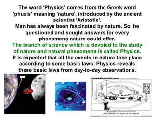 The word 'Physics' comes from the Greek word
'phusis' meaning 'nature', introduced by the ancient
scientist 'Aristotle'.
Man has always been fascinated by nature. So, he
questioned and sought answers for every
phenomena nature could offer.
The branch of science which is devoted to the study
of nature and natural phenomena is called Physics.
It is expected that all the events in nature take place
according to some basic laws. Physics reveals
these basic laws from day-to-day observations.
 