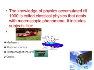 • The knowledge of physics accumulated till
1900 is called classical physics that deals
with macroscopic phenomena. It includes
subjects like:
•
 