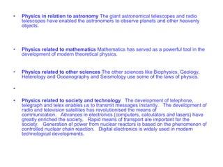 • Physics in relation to astronomy The giant astronomical telescopes and radio
telescopes have enabled the astronomers to observe planets and other heavenly
objects.
• Physics related to mathematics Mathematics has served as a powerful tool in the
development of modern theoretical physics.
• Physics related to other sciences The other sciences like Biophysics, Geology,
Heterology and Oceanography and Seismology use some of the laws of physics.
•
• Physics related to society and technology The development of telephone,
telegraph and telex enables us to transmit messages instantly. The development of
radio and television satellites has revolutionised the means of
communication. Advances in electronics (computers, calculators and lasers) have
greatly enriched the society. Rapid means of transport are important for the
society. Generation of power from nuclear reactors is based on the phenomenon of
controlled nuclear chain reaction. Digital electronics is widely used in modern
technological developments.
 