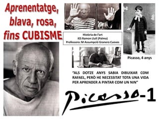 Història de l’art
         IES Ramon Llull (Palma)
Professora: M Assumpció Granero Cueves




                                         Picasso, 4 anys


    “ALS DOTZE ANYS SABIA DIBUIXAR COM
    RAFAEL, PERÒ HE NECESSITAT TOTA UNA VIDA
    PER APRENDER A PINTAR COM UN NIN”



                                                -1
 