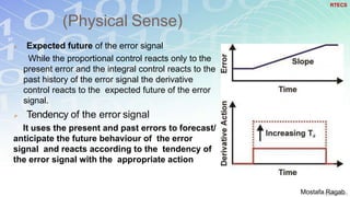 (Physical Sense)
37
 Expected future of the error signal
While the proportional control reacts only to the
present error and the integral control reacts to the
past history of the error signal the derivative
control reacts to the expected future of the error
signal.
 Tendency of the error signal
It uses the present and past errors to forecast/
anticipate the future behaviour of the error
signal and reacts according to the tendency of
the error signal with the appropriate action
RTECS
Mostafa Ragab
 
