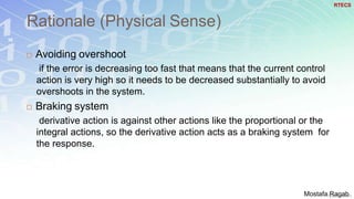 Rationale (Physical Sense)
38
 Avoiding overshoot
if the error is decreasing too fast that means that the current control
action is very high so it needs to be decreased substantially to avoid
overshoots in the system.
 Braking system
derivative action is against other actions like the proportional or the
integral actions, so the derivative action acts as a braking system for
the response.
RTECS
Mostafa Ragab
 