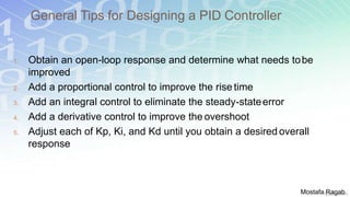 General Tips for Designing a PID Controller
54
1. Obtain an open-loop response and determine what needs tobe
improved
2. Add a proportional control to improve the rise time
3. Add an integral control to eliminate the steady-stateerror
4. Add a derivative control to improve the overshoot
5. Adjust each of Kp, Ki, and Kd until you obtain a desired overall
response
Mostafa Ragab
 