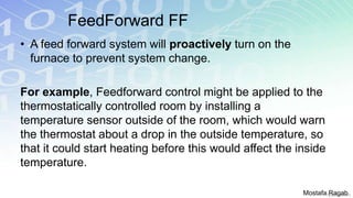 FeedForward FF
• A feed forward system will proactively turn on the
furnace to prevent system change.
For example, Feedforward control might be applied to the
thermostatically controlled room by installing a
temperature sensor outside of the room, which would warn
the thermostat about a drop in the outside temperature, so
that it could start heating before this would affect the inside
temperature.
Mostafa Ragab
 