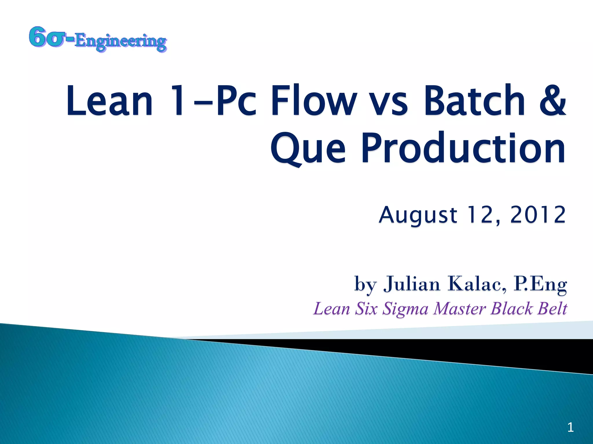 Lean 1-Pc Flow vs Batch &
Que Production
August 12, 2012
by Julian Kalac, P.Eng
Lean Six Sigma Master Black Belt
1