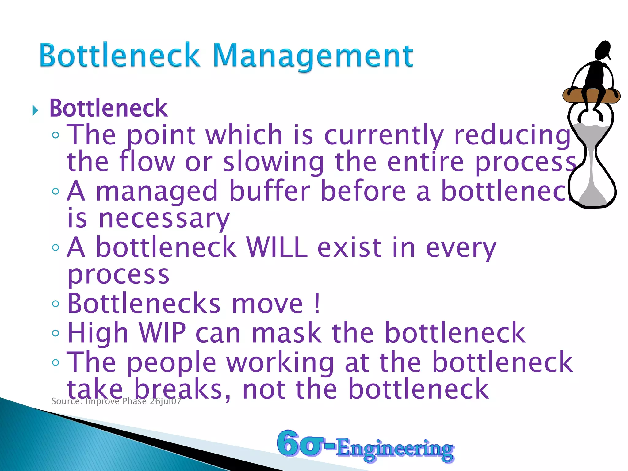  Bottleneck
◦ The point which is currently reducing
the flow or slowing the entire process
◦ A managed buffer before a bottleneck
is necessary
◦ A bottleneck WILL exist in every
process
◦ Bottlenecks move !
◦ High WIP can mask the bottleneck
◦ The people working at the bottleneck
take breaks, not the bottleneckSource: Improve Phase 26jul07