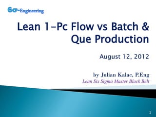 Lean 1-Pc Flow vs Batch &
Que Production
August 12, 2012
by Julian Kalac, P.Eng
Lean Six Sigma Master Black Belt
1
 