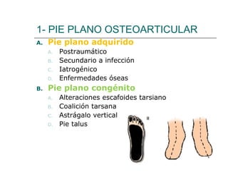 1- PIE PLANO OSTEOARTICULAR
A. Pie plano adquirido
A. Postraumático
B. Secundario a infección
C. Iatrogénico
D. Enfermedades óseas
B. Pie plano congénito
A. Alteraciones escafoides tarsiano
B. Coalición tarsana
C. Astrágalo vertical
D. Pie talus
 