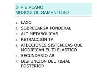 2- PIE PLANO
MUSCULOLIGAMENTOSO
1. LAXO
2. SOBRECARGA PONDERAL
3. ALT METABOLICAS
4. RETRACCION TA
5. AFECCIONES SISTEMICAS QUE
MODIFICAN EL TJ ELASTICO
6. SECUNDARIO AR
7. DISFUNCION DEL TIBIAL
POSTERIOR
 