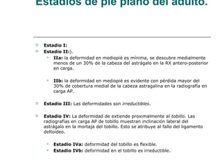Estadios de pie plano del adulto.
 Estadio I:
 Estadio II:).
 IIa: la deformidad en mediopié es mínima, se descubre medialmente
menos de un 30% de la cabeza del astrágalo en la RX antero-posterior
en carga.
 IIb: la deformidad en mediopié es evidente con pérdida mayor del
30% de cobertura medial de la cabeza astragalina en la radiografía en
carga AP.
 Estadio III: Las deformidades son irreductibles.
 Estadio IV: La deformidad de extiende proximalmente al tobillo. Las
radiografías en carga AP de tobillo muestran inclinación lateral del
astrágalo en la mortaja del tobillo. Esto se atribuye al fallo del ligamento
deltoideo.
 Estadio IVa: deformidad del tobillo es flexible.
 Estadio IVb: deformidad en el tobillo es irreductible.
 
