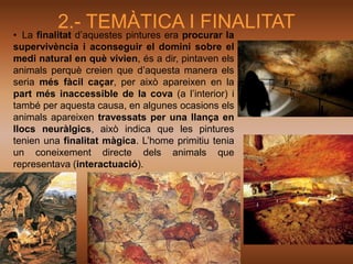 2.- TEMÀTICA I FINALITAT
• La finalitat d’aquestes pintures era procurar la
supervivència i aconseguir el domini sobre el
medi natural en què vivien, és a dir, pintaven els
animals perquè creien que d’aquesta manera els
seria més fàcil caçar, per això apareixen en la
part més inaccessible de la cova (a l’interior) i
també per aquesta causa, en algunes ocasions els
animals apareixen travessats per una llança en
llocs neuràlgics, això indica que les pintures
tenien una finalitat màgica. L’home primitiu tenia
un coneixement directe dels animals que
representava (interactuació).
 
