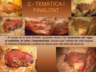 2.- TEMÀTICA I
                      FINALITAT



• Al marge de la seva finalitat, aquestes obres d’art sorprenen pel vigor,
el realisme, el color, l’expressivitat, encara que l’artista tan sols tingués
la intenció d’observar i mostrar la natura que veia amb els seus ull.
 