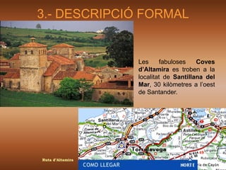 3.- DESCRIPCIÓ FORMAL


                  Les     fabuloses    Coves
                  d’Altamira es troben a la
                  localitat de Santillana del
                  Mar, 30 kilòmetres a l’oest
                  de Santander.




Ruta d’Altamira
 
