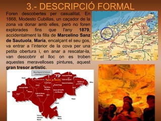 3.- DESCRIPCIÓ FORMAL
Foren descobertes per casualitat. En
1868, Modesto Cubillas, un caçador de la
zona va donar amb elles, però no foren
explorades     fins    que   l'any   1879,
accidentalment la filla de Marcelino Sanz
de Sautuola, María, encalçant el seu gos,
va entrar a l’interior de la cova per una
petita obertura i, en anar a rescatar-la,
van descobrir el lloc on es troben
aquestes meravelloses pintures, aquest
gran tresor artístic.
 