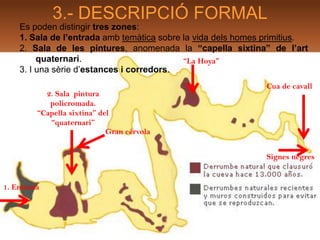 3.- DESCRIPCIÓ FORMAL
    Es poden distingir tres zones:
    1. Sala de l’entrada amb temàtica sobre la vida dels homes primitius.
    2. Sala de les pintures, anomenada la “capella sixtina” de l’art
         quaternari.                        “La Hoya”
    3. I una sèrie d’estances i corredors.
                                                               Cua de cavall
           2. Sala pintura
            policromada.
         “Capella sixtina” del
            “quaternari”
                             Gran cérvola


                                                               Signes negres


1. Entrada
 