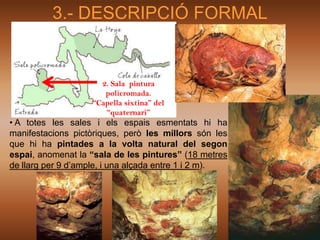3.- DESCRIPCIÓ FORMAL


                     2. Sala pintura
                      policromada.
                   “Capella sixtina” del
                      “quaternari”
• A totes les sales i els espais esmentats hi ha
manifestacions pictòriques, però les millors són les
que hi ha pintades a la volta natural del segon
espai, anomenat la “sala de les pintures” (18 metres
de llarg per 9 d’ample, i una alçada entre 1 i 2 m).
 