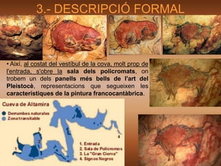 3.- DESCRIPCIÓ FORMAL



• Així, al costat del vestíbul de la cova, molt prop de
l'entrada, s'obre la sala dels policromats, on
trobem un dels panells més bells de l'art del
Pleistocè, representacions que segueixen les
característiques de la pintura francocantàbrica.
 