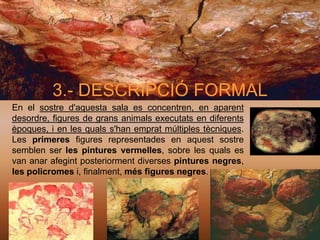 3.- DESCRIPCIÓ FORMAL
En el sostre d'aquesta sala es concentren, en aparent
desordre, figures de grans animals executats en diferents
èpoques, i en les quals s'han emprat múltiples tècniques.
Les primeres figures representades en aquest sostre
semblen ser les pintures vermelles, sobre les quals es
van anar afegint posteriorment diverses pintures negres,
les policromes i, finalment, més figures negres.
 