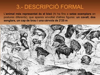3.- DESCRIPCIÓ FORMAL
L'animal més representat és el bisó (hi ha fins a setze exemplars en
postures diferents), que apareix envoltat d'altres figures: un cavall, dos
senglars, un cap de brau i una cérvola de 2’25 m
 